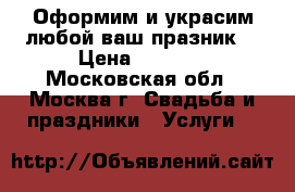 Оформим и украсим любой ваш празник! › Цена ­ 1 000 - Московская обл., Москва г. Свадьба и праздники » Услуги   
